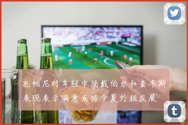 孔帕尼对年轻中场戴伯尔和查韦斯表现表示满意或将今夏外租发展