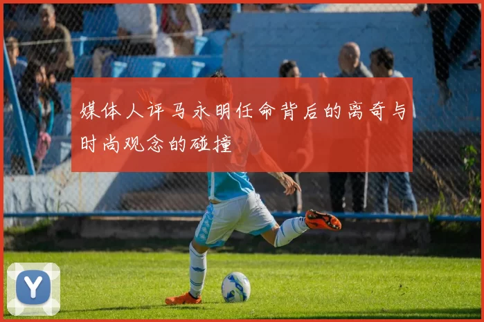 媒体人评马永明任命背后的离奇与时尚观念的碰撞