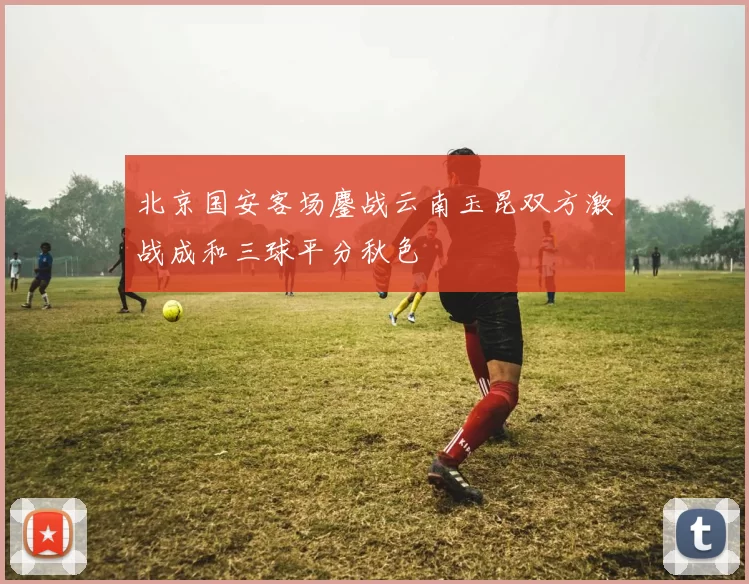 北京国安客场鏖战云南玉昆双方激战成和三球平分秋色