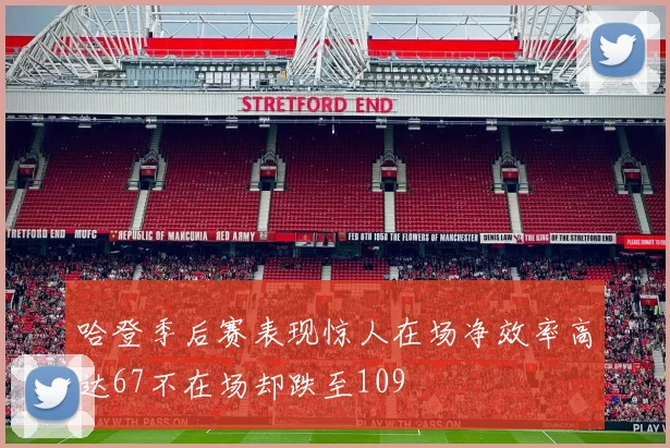 哈登季后赛表现惊人在场净效率高达67不在场却跌至109