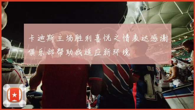 卡迪斯主场胜利喜悦之情表达感谢俱乐部帮助我适应新环境