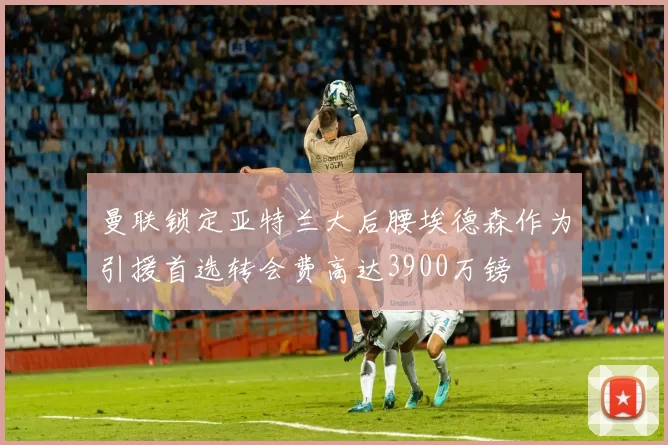 曼联锁定亚特兰大后腰埃德森作为引援首选转会费高达3900万镑