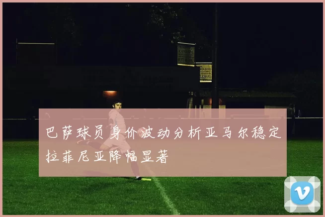 巴萨球员身价波动分析亚马尔稳定拉菲尼亚降幅显著