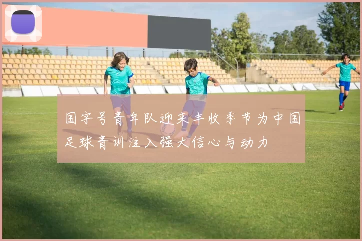 国字号青年队迎来丰收季节为中国足球青训注入强大信心与动力