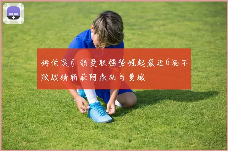 姆伯莫引领曼联强势崛起最近6场不败战绩斩获阿森纳与曼城