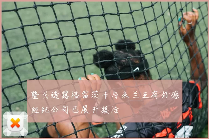 隆戈透露格雷茨卡与米兰互有好感经纪公司已展开接洽