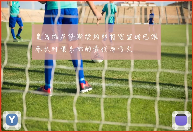 皇马维尼修斯续约即将官宣姆巴佩承认对俱乐部的责任与亏欠