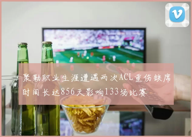 聚勒职业生涯遭遇两次ACL重伤缺席时间长达856天影响133场比赛