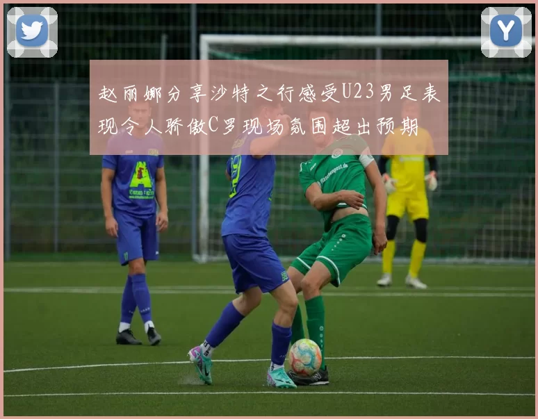 赵丽娜分享沙特之行感受U23男足表现令人骄傲C罗现场氛围超出预期