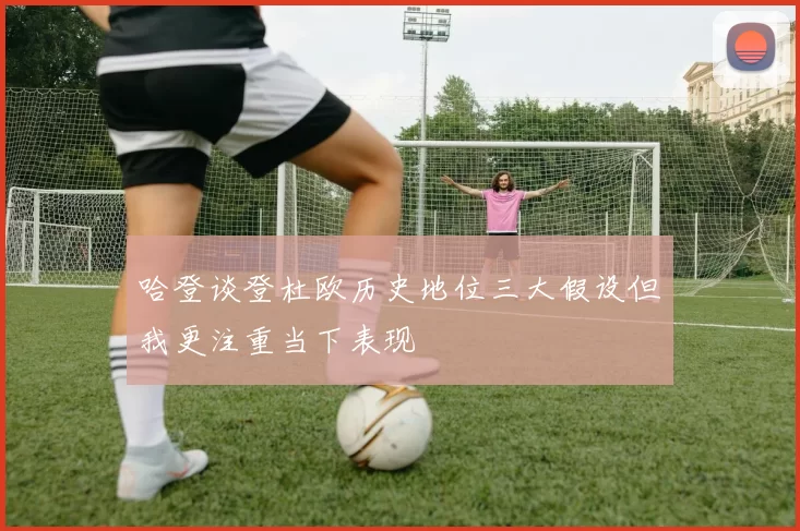 哈登谈登杜欧历史地位三大假设但我更注重当下表现