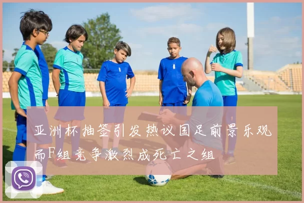 亚洲杯抽签引发热议国足前景乐观而F组竞争激烈成死亡之组